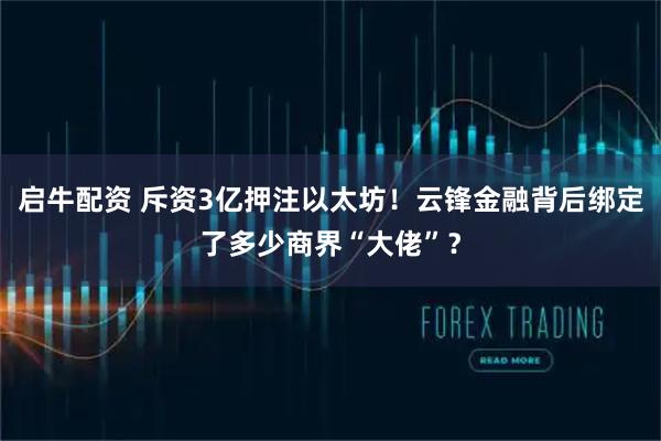启牛配资 斥资3亿押注以太坊！云锋金融背后绑定了多少商界“大佬”？
