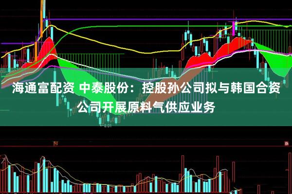海通富配资 中泰股份：控股孙公司拟与韩国合资公司开展原料气供应业务
