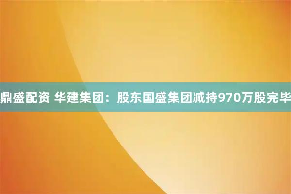 鼎盛配资 华建集团：股东国盛集团减持970万股完毕