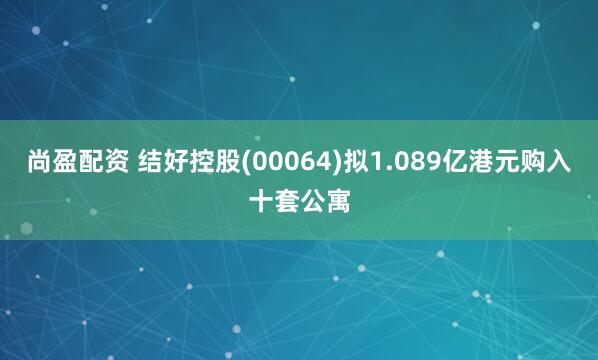 尚盈配资 结好控股(00064)拟1.089亿港元购入十套公寓