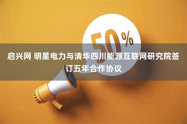 启兴网 明星电力与清华四川能源互联网研究院签订五年合作协议