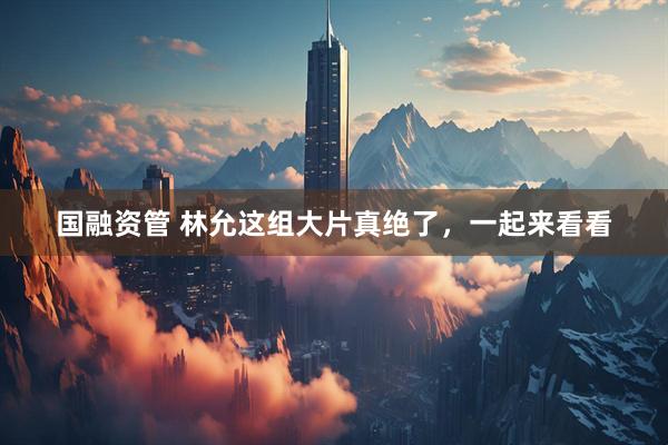 国融资管 林允这组大片真绝了，一起来看看