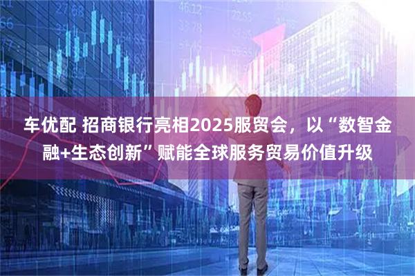 车优配 招商银行亮相2025服贸会，以“数智金融+生态创新”赋能全球服务贸易价值升级