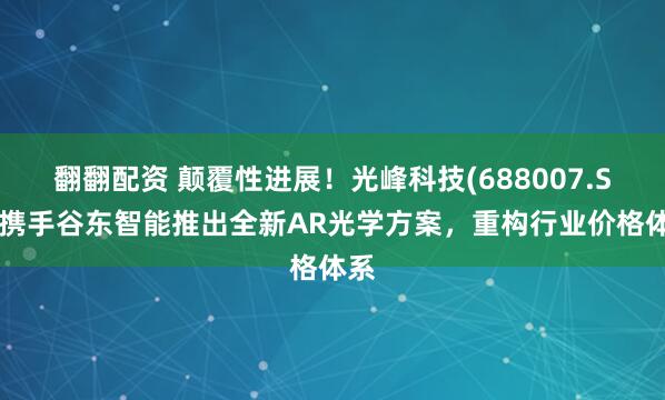 翻翻配资 颠覆性进展！光峰科技(688007.SH)携手谷东智能推出全新AR光学方案，重构行业价格体系