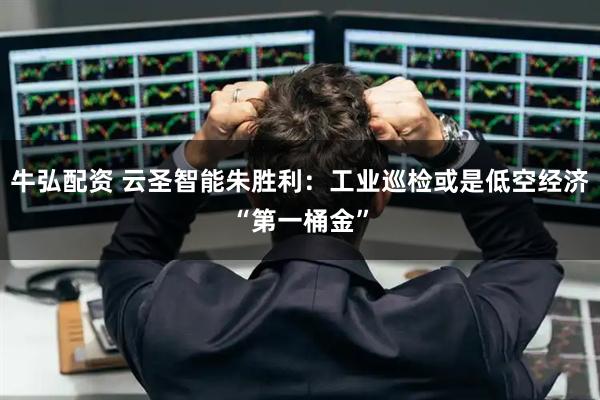 牛弘配资 云圣智能朱胜利：工业巡检或是低空经济“第一桶金”