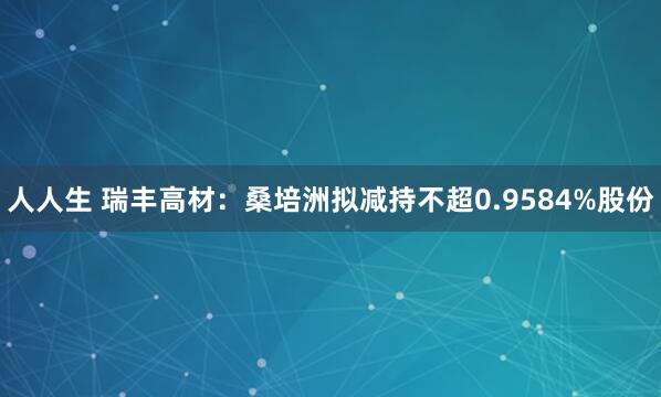 人人生 瑞丰高材：桑培洲拟减持不超0.9584%股份