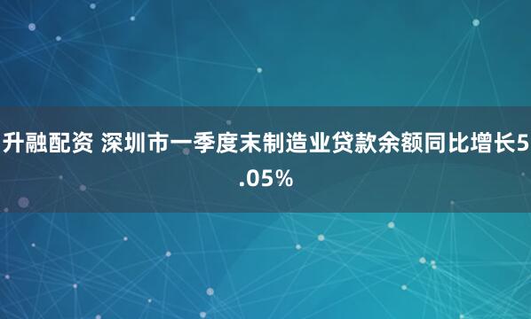 升融配资 深圳市一季度末制造业贷款余额同比增长5.05%