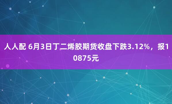 人人配 6月3日丁二烯胶期货收盘下跌3.12%，报10875元