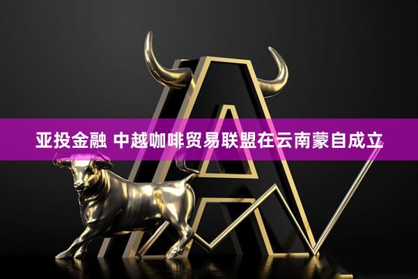 亚投金融 中越咖啡贸易联盟在云南蒙自成立