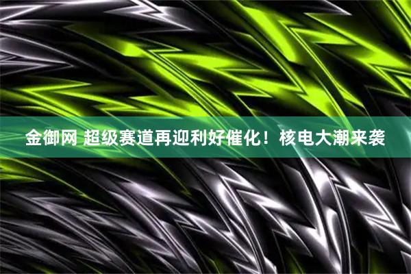 金御网 超级赛道再迎利好催化！核电大潮来袭