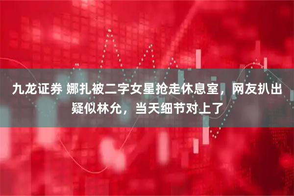 九龙证券 娜扎被二字女星抢走休息室，网友扒出疑似林允，当天细节对上了