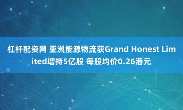 杠杆配资网 亚洲能源物流获Grand Honest Limited增持5亿股 每股均价0.26港元