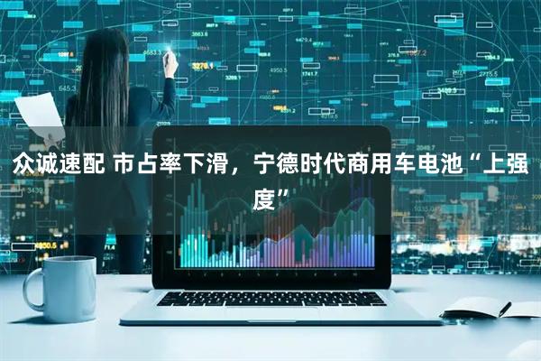 众诚速配 市占率下滑，宁德时代商用车电池“上强度”