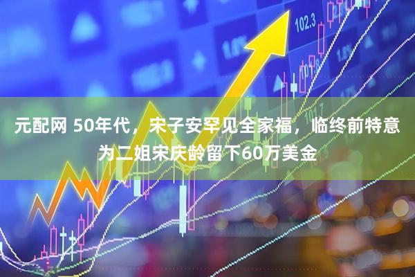 元配网 50年代，宋子安罕见全家福，临终前特意为二姐宋庆龄留下60万美金