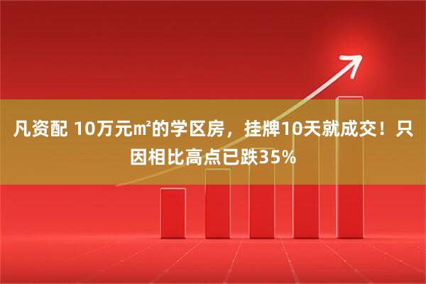 凡资配 10万元㎡的学区房，挂牌10天就成交！只因相比高点已跌35%