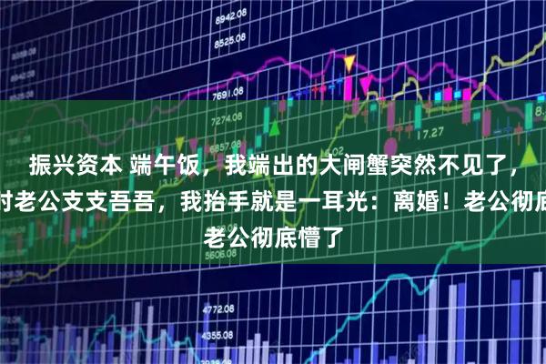 振兴资本 端午饭，我端出的大闸蟹突然不见了，追问时老公支支吾吾，我抬手就是一耳光：离婚！老公彻底懵了