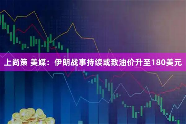上尚策 美媒：伊朗战事持续或致油价升至180美元