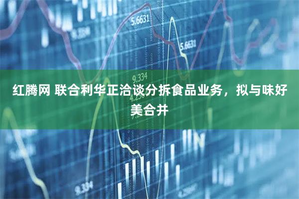 红腾网 联合利华正洽谈分拆食品业务，拟与味好美合并