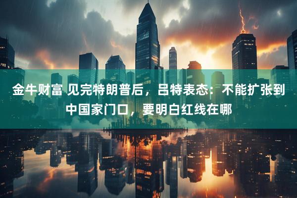 金牛财富 见完特朗普后，吕特表态：不能扩张到中国家门口，要明白红线在哪