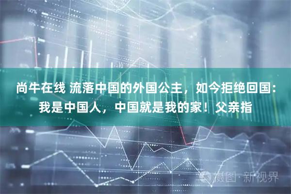 尚牛在线 流落中国的外国公主，如今拒绝回国：我是中国人，中国就是我的家！父亲指