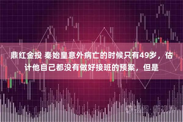 鼎红金投 秦始皇意外病亡的时候只有49岁，估计他自己都没有做好接班的预案，但是