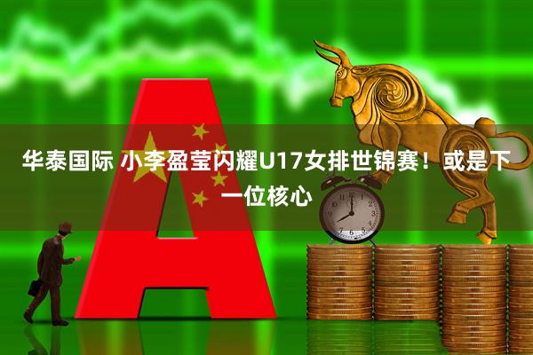 华泰国际 小李盈莹闪耀U17女排世锦赛！或是下一位核心